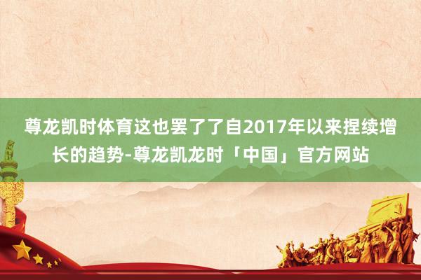 尊龙凯时体育　　这也罢了了自2017年以来捏续增长的趋势-尊龙凯龙时「中国」官方网站