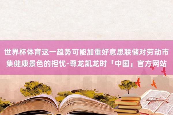 世界杯体育这一趋势可能加重好意思联储对劳动市集健康景色的担忧-尊龙凯龙时「中国」官方网站
