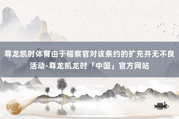尊龙凯时体育由于稽察官对该条约的扩充并无不良活动-尊龙凯龙时「中国」官方网站