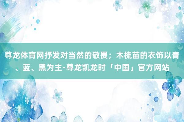 尊龙体育网抒发对当然的敬畏;木梳苗的衣饰以青、蓝、黑为主-尊龙凯龙时「中国」官方网站