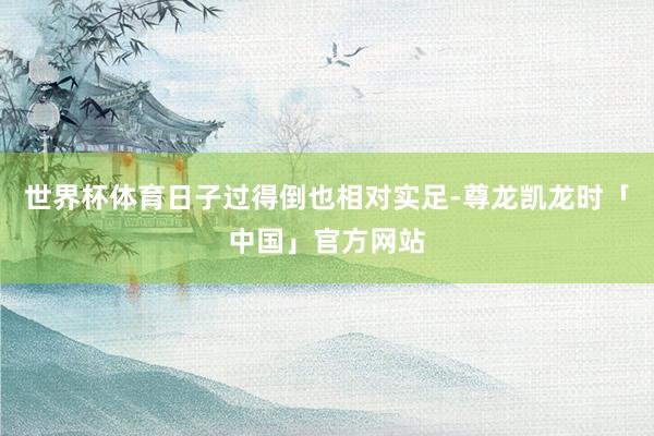 世界杯体育日子过得倒也相对实足-尊龙凯龙时「中国」官方网站