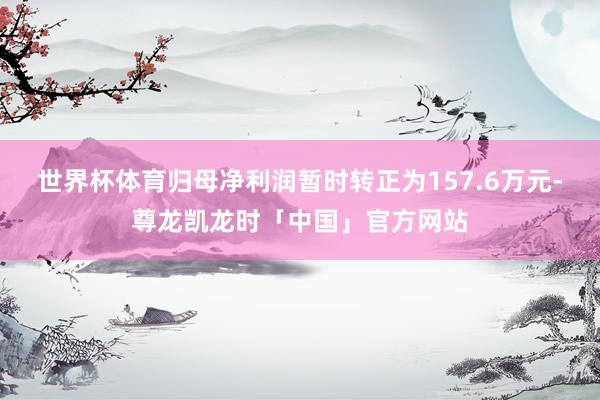 世界杯体育归母净利润暂时转正为157.6万元-尊龙凯龙时「中国」官方网站