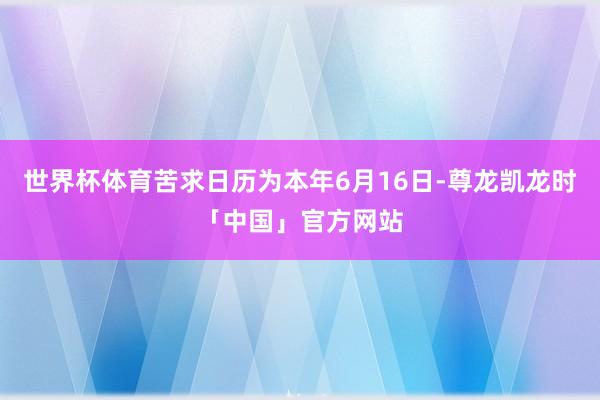世界杯体育苦求日历为本年6月16日-尊龙凯龙时「中国」官方网站