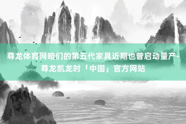 尊龙体育网咱们的第五代家具近期也曾启动量产-尊龙凯龙时「中国」官方网站