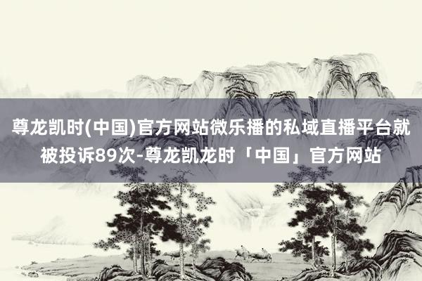 尊龙凯时(中国)官方网站微乐播的私域直播平台就被投诉89次-尊龙凯龙时「中国」官方网站