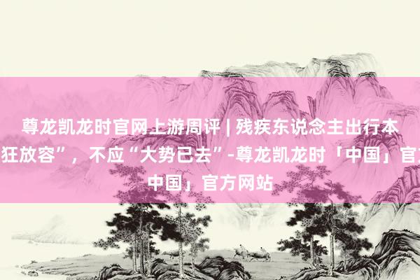 尊龙凯龙时官网上游周评 | 残疾东说念主出行本该“从狂放容”，不应“大势已去”-尊龙凯龙时「中国」官方网站