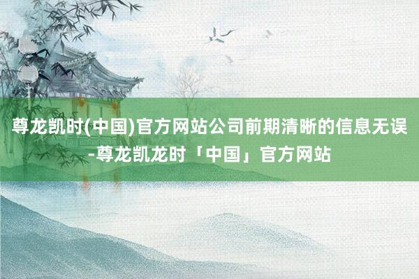 尊龙凯时(中国)官方网站公司前期清晰的信息无误-尊龙凯龙时「中国」官方网站