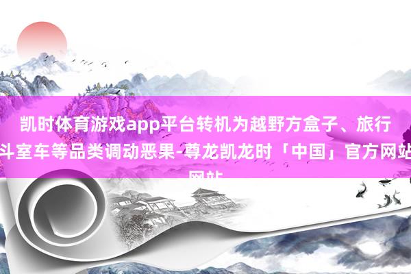 凯时体育游戏app平台转机为越野方盒子、旅行斗室车等品类调动恶果-尊龙凯龙时「中国」官方网站