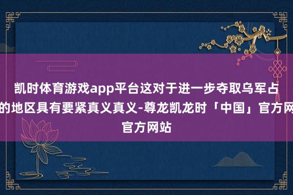 凯时体育游戏app平台这对于进一步夺取乌军占据的地区具有要紧真义真义-尊龙凯龙时「中国」官方网站