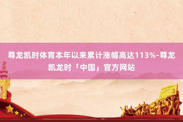 尊龙凯时体育本年以来累计涨幅高达113%-尊龙凯龙时「中国」官方网站
