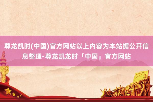 尊龙凯时(中国)官方网站以上内容为本站据公开信息整理-尊龙凯龙时「中国」官方网站
