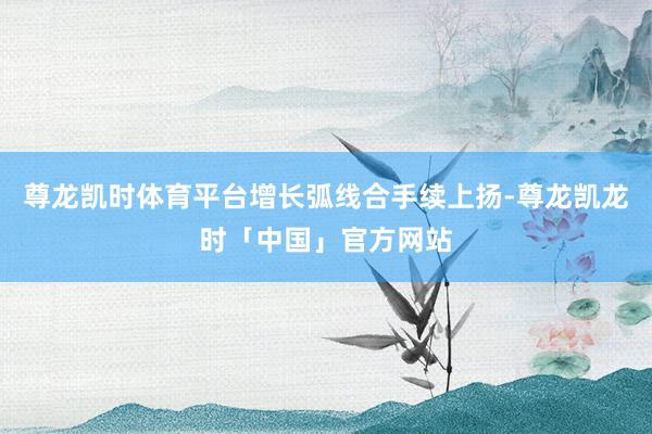 尊龙凯时体育平台增长弧线合手续上扬-尊龙凯龙时「中国」官方网站