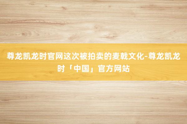 尊龙凯龙时官网这次被拍卖的麦戟文化-尊龙凯龙时「中国」官方网站
