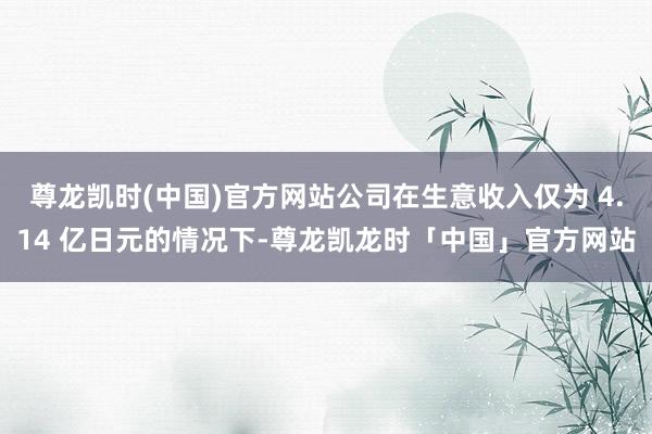 尊龙凯时(中国)官方网站公司在生意收入仅为 4.14 亿日元的情况下-尊龙凯龙时「中国」官方网站