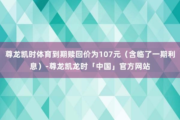尊龙凯时体育到期赎回价为107元(含临了一期利息)-尊龙凯龙时「中国」官方网站