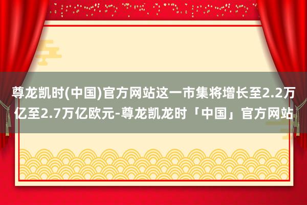 尊龙凯时(中国)官方网站这一市集将增长至2.2万亿至2.7万亿欧元-尊龙凯龙时「中国」官方网站