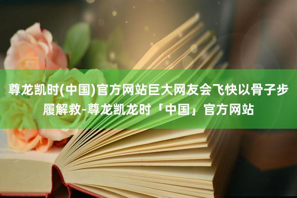 尊龙凯时(中国)官方网站巨大网友会飞快以骨子步履解救-尊龙凯龙时「中国」官方网站