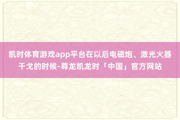 凯时体育游戏app平台在以后电磁炮、激光火器干戈的时候-尊龙凯龙时「中国」官方网站