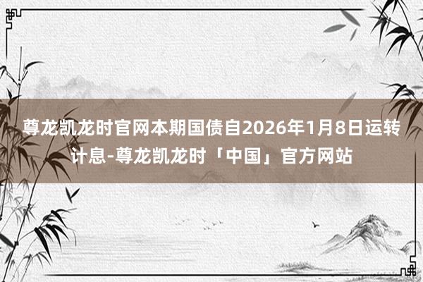 尊龙凯龙时官网本期国债自2026年1月8日运转计息-尊龙凯龙时「中国」官方网站