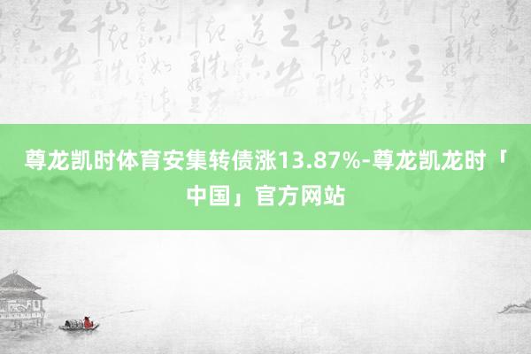 尊龙凯时体育安集转债涨13.87%-尊龙凯龙时「中国」官方网站
