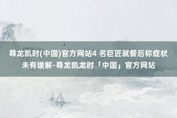 尊龙凯时(中国)官方网站4 名巨匠就餐后称症状未有缓解-尊龙凯龙时「中国」官方网站