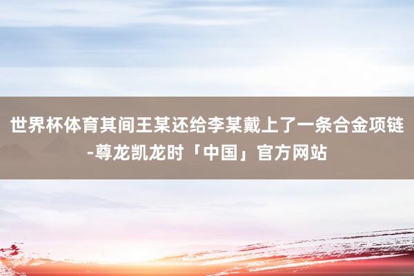 世界杯体育其间王某还给李某戴上了一条合金项链-尊龙凯龙时「中国」官方网站