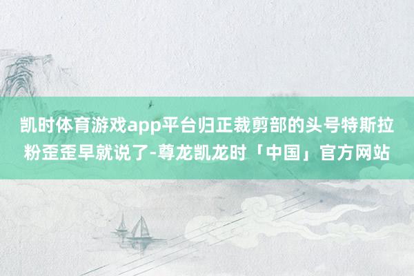 凯时体育游戏app平台归正裁剪部的头号特斯拉粉歪歪早就说了-尊龙凯龙时「中国」官方网站