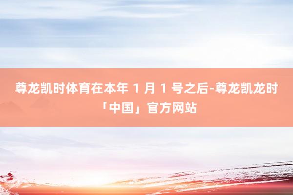 尊龙凯时体育在本年 1 月 1 号之后-尊龙凯龙时「中国」官方网站