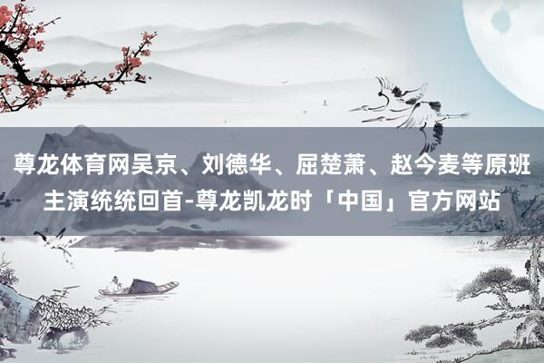 尊龙体育网吴京、刘德华、屈楚萧、赵今麦等原班主演统统回首-尊龙凯龙时「中国」官方网站