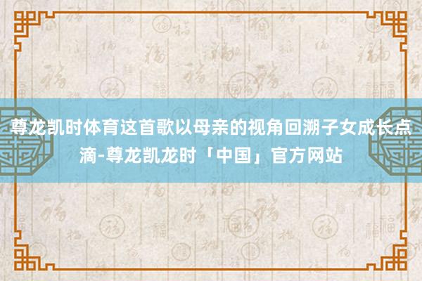 尊龙凯时体育这首歌以母亲的视角回溯子女成长点滴-尊龙凯龙时「中国」官方网站