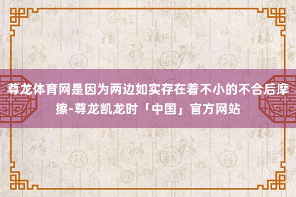 尊龙体育网是因为两边如实存在着不小的不合后摩擦-尊龙凯龙时「中国」官方网站